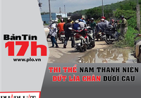 Bản tin 17h: Thi thể thanh niên đứt lìa chân dưới cầu