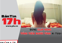 Bản tin 17h:Dùng clip nóng tống tiền người tình 41 tuổi