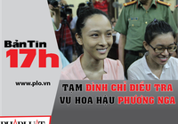 Bản tin 17h:Tạm đình chỉ điều tra vụ hoa hậu Phương Nga