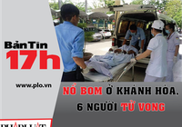 Bản tin 17h:Nổ bom ở Khánh Hòa, 6 người tử vong tại chỗ