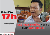 Bản tin 17h: Chủ tịch phường nói về clip đánh bác sĩ