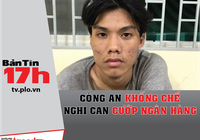 Bản tin 17h: Công an khống chế nghi can cướp ngân hàng