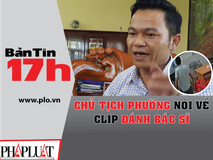 Bản tin 17h: Chủ tịch phường nói về clip...