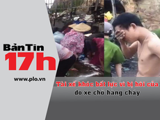 Bản tin 17h: Tài xế bất lực nhìn hàng hóa bị hôi của