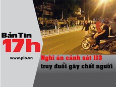 Bản tin 17h: Nghi án CS 113 truy đuổi gây chết người