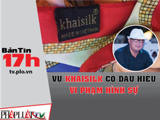 Bản tin 17h: Vụ Khaisilk có dấu hiệu vi phạm hình sự