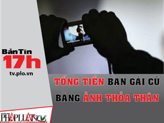 Bản tin 17h: Tống tiền bạn gái cũ bằng ảnh khỏa thân