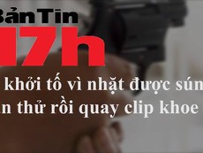 Bản tin 17h: Bị bắt vì nhặt được súng, bắn thử rồi quay clip khoe
