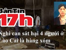 Bản tin 17h: Nghi can sát hại 4 người ở Lào Cai là hàng xóm