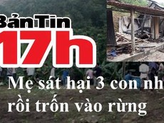 Bản tin 17h: Mẹ sát hại 3 con ruột rồi trốn vào rừng