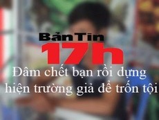 Bản tin 17h: Đâm chết bạn rồi dựng hiện trường giả