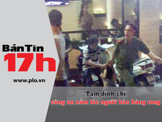 Bản tin 17h:Tạm đình chỉ CA nắm tóc người bán hàng rong