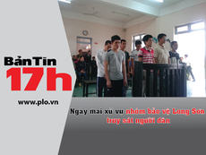 Bản tin 17h: Ngày mai xử vụ nhóm bảo vệ Long Sơn