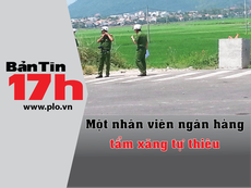 Bản tin 17h: Một nhân viên ngân hàng tẩm xăng tự thiêu