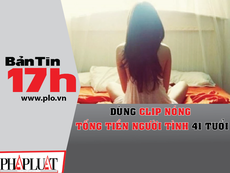 Bản tin 17h:Dùng clip nóng tống tiền người tình 41 tuổi