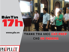 Bản tin 17h: Thanh tra việc cấp phép cho VN Pharma