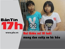 Bản tin 17h: 2 thiếu nữ 16 tuổi mang dao cướp xe bà bầu