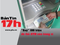 Bản tin 17h: 'Bay' 100 triệu dù thẻ ATM còn trong ví