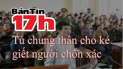 Bản tin 17h: Tù chung thân cho kẻ giết người chôn xác