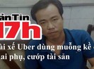 Bản tin 17h: Tài xế Uber dùng muỗng kề cổ thai phụ, cướp tài sản