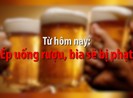 Từ hôm nay, ép uống rượu, bia sẽ bị phạt