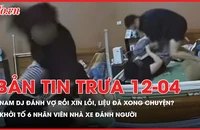 Bản tin trưa 12-4: Nam DJ đánh vợ rồi xin lỗi, vợ bỏ qua - liệu đã xong?; Khởi tố 6 nhân viên nhà xe đánh người