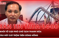 Bản tin trưa 14-6: Khởi tố cựu Phó Chủ tịch UBND tỉnh Thanh Hóa; Con tàu hoán cải tinh vi để hút cát trộm trên sông Hồng