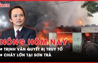 Nóng hôm nay: Truy tố Trịnh Văn Quyết cùng 49 người khác ra tòa; Cháy lớn tại Sơn Trà