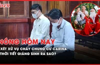 Nóng hôm nay: Xét xử vụ cháy chung cư Carina; Thời tiết Nam bộ dịp Giáng sinh ra sao?