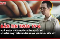 Bản tin trưa 19-6: Cả ngàn chai nước mắm vứt bỏ bên đường; Chiếm đoạt tiền ngân hàng nhưng bị lừa hết vì bẫy nhận hoa hồng