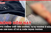 Nóng hôm nay: Điều tra vụ chồng chết trên giường, vợ bị thương ở đầu; Đi xem Euro về thì bị nhóm cướp chém trọng thương và lấy xe máy