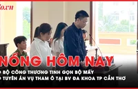 Nóng hôm nay: Bộ Công Thương tinh gọn bộ máy; Tuyên án vụ tham ô tại BV Đa khoa TP Cần Thơ