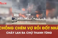 Video: Chồng chém vợ rồi đốt nhà, cháy lan ra chợ ở Cà Mau