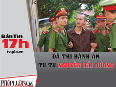 Bản tin 17h: Đã thi hành án tử tù Nguyễn Hải Dương