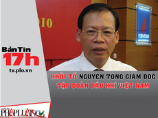 Bản tin 17h: Khởi tố nguyên tổng giám đốc PVN