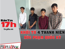 Bản tin 17h: Khởi tố 4 thanh niên xúc phạm quốc kỳ