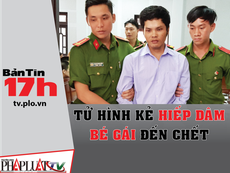 Bản tin 17h: Tử hình kẻ hiếp dâm bé gái đến chết