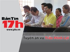 Bản tin 17h: Tuyên án vụ Trần Minh Lợi