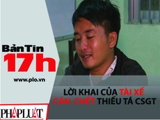 Bản tin 17h: Lời khai của tài xế cán chết thiếu tá CSGT