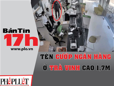 Bản tin 17h: Tên cướp ngân hàng ở Trà Vinh cao 1,7 m