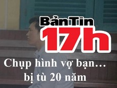 Bản tin 17h: Chụp hình vợ bạn không xin phép, ngồi tù 20 năm