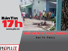 Bản tin 17h: Đuổi chém vợ trọng thương rồi tự thiêu
