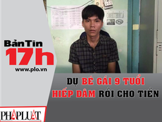 Bản tin 17h: Dụ bé gái hiếp dâm rồi cho tiền, bánh