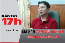 Bản tin 17h: Gia hạn tạm giữ hình sự Trịnh Xuân Thanh
