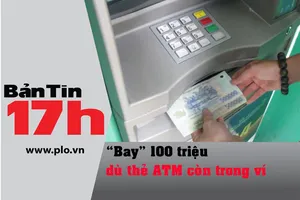 Bản tin 17h: 'Bay' 100 triệu dù thẻ ATM còn trong ví