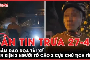 Bản tin trưa 27-4: Sự thật về người cầm dao dọa tài xế trên đường Phạm Văn Đồng; Bị phạt vì bình luận phản cảm việc sáp nhập 