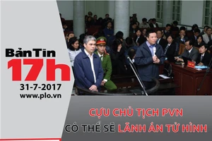 Bản tin 17h: Cựu chủ tịch PVN có thể sẽ lãnh án tử hình