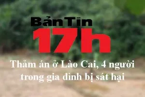 Bản tin 17h: Thảm án ở Lào Cai, 4 người trong gia đình bị sát hại