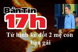 Bản tin 17h: Tử hình kẻ đốt 2 mẹ con bạn gái 