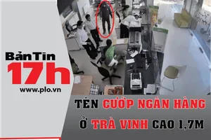 Bản tin 17h: Tên cướp ngân hàng ở Trà Vinh cao 1,7 m
